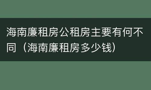 海南廉租房公租房主要有何不同（海南廉租房多少钱）