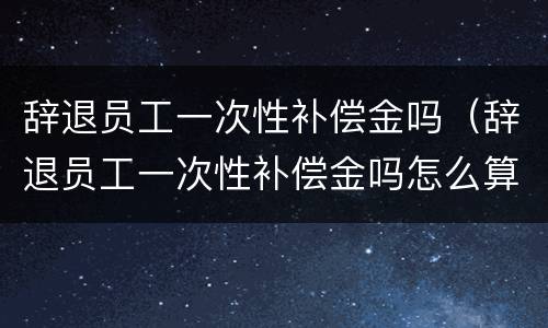 辞退员工一次性补偿金吗（辞退员工一次性补偿金吗怎么算）