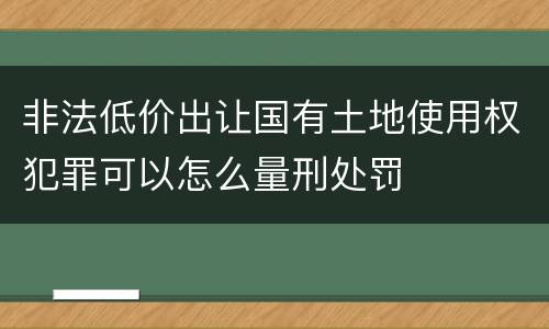 非法低价出让国有土地使用权犯罪可以怎么量刑处罚