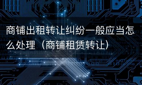 商铺出租转让纠纷一般应当怎么处理（商铺租赁转让）