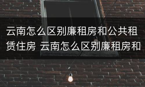 云南怎么区别廉租房和公共租赁住房 云南怎么区别廉租房和公共租赁住房的区别
