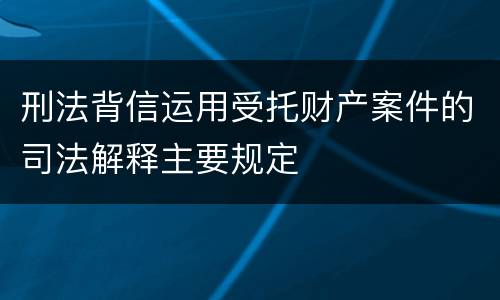 刑法背信运用受托财产案件的司法解释主要规定