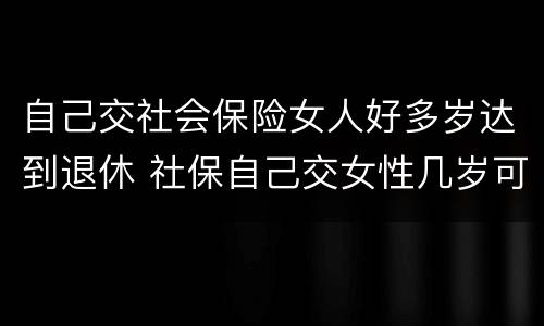 自己交社会保险女人好多岁达到退休 社保自己交女性几岁可以退休