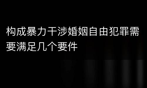 构成暴力干涉婚姻自由犯罪需要满足几个要件
