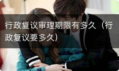 行政复议审理期限有多久（行政复议要多久）