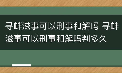 寻衅滋事可以刑事和解吗 寻衅滋事可以刑事和解吗判多久