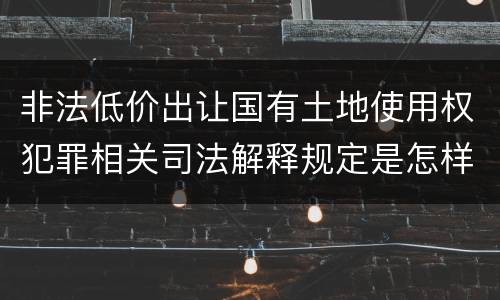 非法低价出让国有土地使用权犯罪相关司法解释规定是怎样的