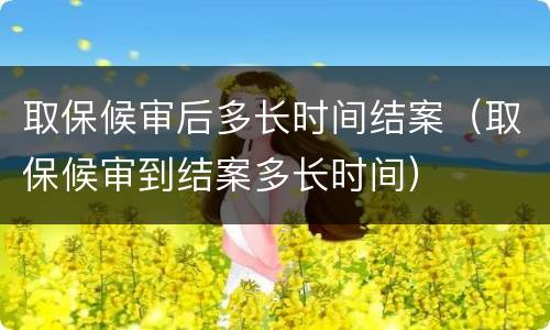取保候审后多长时间结案（取保候审到结案多长时间）