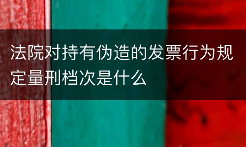 法院对持有伪造的发票行为规定量刑档次是什么