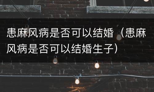 患麻风病是否可以结婚（患麻风病是否可以结婚生子）