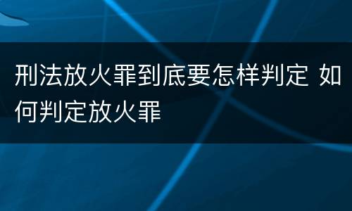 刑法放火罪到底要怎样判定 如何判定放火罪