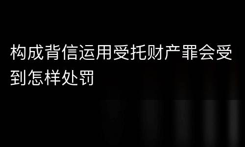 构成背信运用受托财产罪会受到怎样处罚