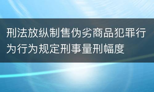 刑法放纵制售伪劣商品犯罪行为行为规定刑事量刑幅度