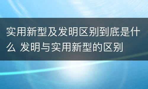 实用新型及发明区别到底是什么 发明与实用新型的区别