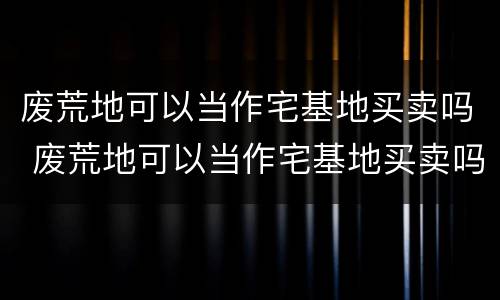 废荒地可以当作宅基地买卖吗 废荒地可以当作宅基地买卖吗