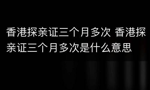 香港探亲证三个月多次 香港探亲证三个月多次是什么意思