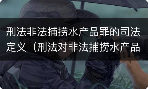 刑法非法捕捞水产品罪的司法定义（刑法对非法捕捞水产品罪的定罪标准）