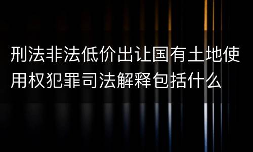 刑法非法低价出让国有土地使用权犯罪司法解释包括什么