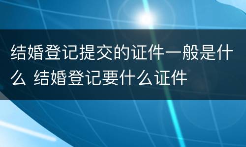 结婚登记提交的证件一般是什么 结婚登记要什么证件