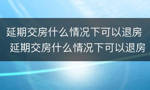 延期交房什么情况下可以退房 延期交房什么情况下可以退房呢