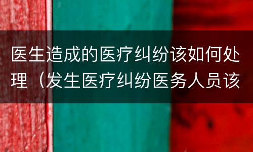 医生造成的医疗纠纷该如何处理（发生医疗纠纷医务人员该如何处理）