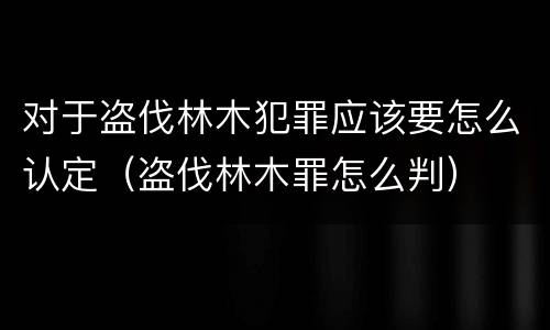 对于盗伐林木犯罪应该要怎么认定（盗伐林木罪怎么判）