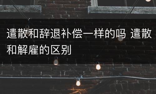 遣散和辞退补偿一样的吗 遣散和解雇的区别