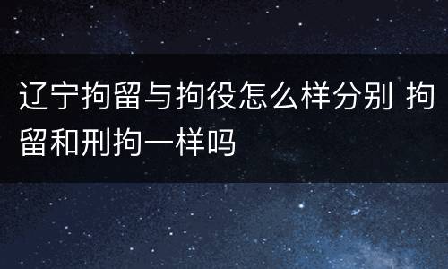 辽宁拘留与拘役怎么样分别 拘留和刑拘一样吗
