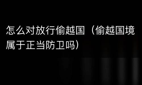怎么对放行偷越国（偷越国境属于正当防卫吗）