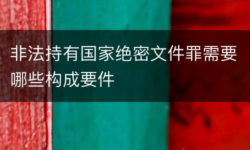 非法持有国家绝密文件罪需要哪些构成要件