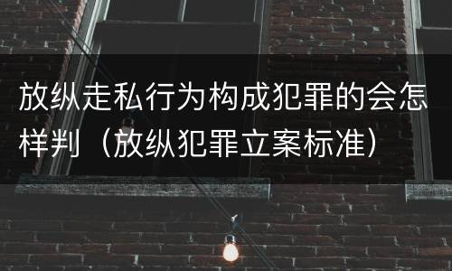放纵走私行为构成犯罪的会怎样判（放纵犯罪立案标准）