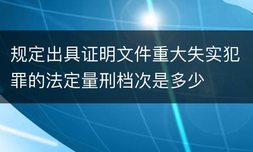 规定出具证明文件重大失实犯罪的法定量刑档次是多少