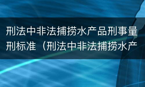 刑法中非法捕捞水产品刑事量刑标准（刑法中非法捕捞水产品刑事量刑标准是多少）