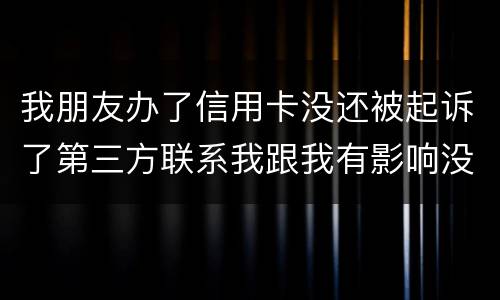 我朋友办了信用卡没还被起诉了第三方联系我跟我有影响没得