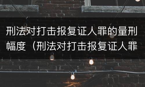 刑法对打击报复证人罪的量刑幅度（刑法对打击报复证人罪的量刑幅度的规定）