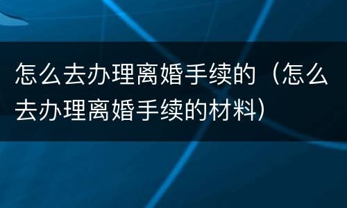 怎么去办理离婚手续的（怎么去办理离婚手续的材料）