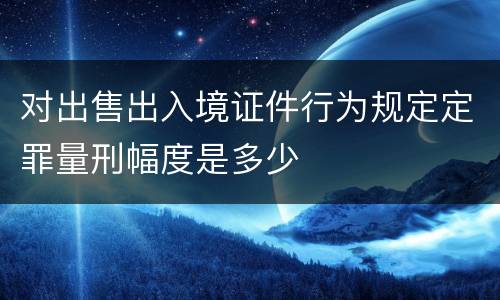 对出售出入境证件行为规定定罪量刑幅度是多少