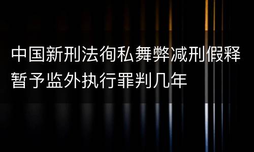 中国新刑法徇私舞弊减刑假释暂予监外执行罪判几年