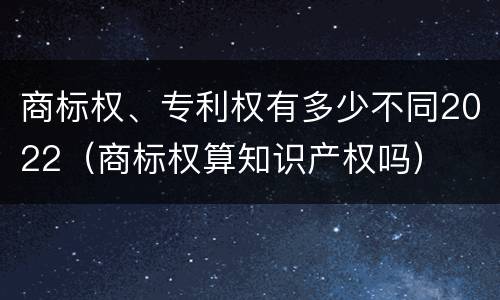 商标权、专利权有多少不同2022（商标权算知识产权吗）