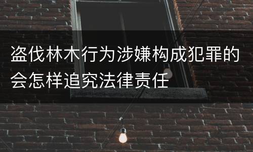 盗伐林木行为涉嫌构成犯罪的会怎样追究法律责任