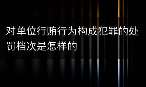 对单位行贿行为构成犯罪的处罚档次是怎样的