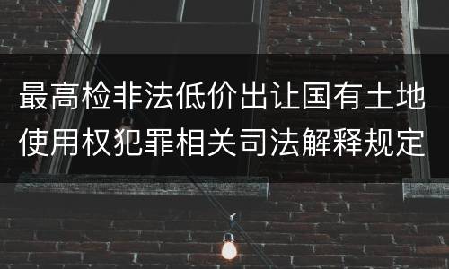 最高检非法低价出让国有土地使用权犯罪相关司法解释规定具体是什么主要内容