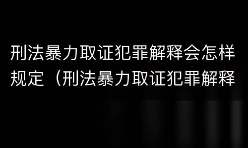 刑法暴力取证犯罪解释会怎样规定（刑法暴力取证犯罪解释会怎样规定的）