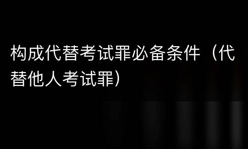 构成代替考试罪必备条件（代替他人考试罪）