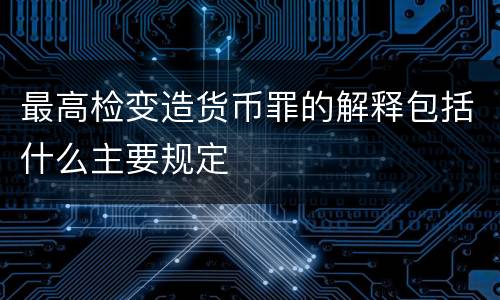 最高检变造货币罪的解释包括什么主要规定