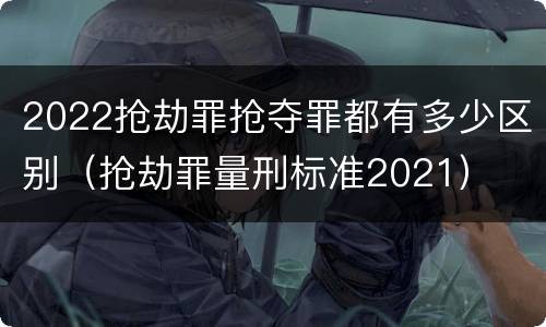 2022抢劫罪抢夺罪都有多少区别（抢劫罪量刑标准2021）