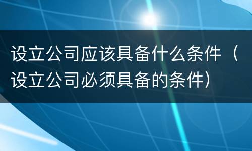 设立公司应该具备什么条件（设立公司必须具备的条件）
