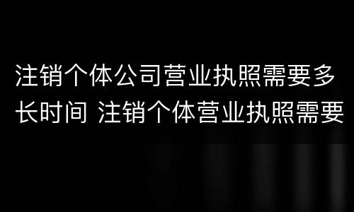 注销个体公司营业执照需要多长时间 注销个体营业执照需要多少时间