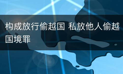 构成放行偷越国 私放他人偷越国境罪