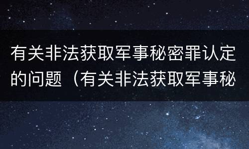 有关非法获取军事秘密罪认定的问题（有关非法获取军事秘密罪认定的问题有哪些）